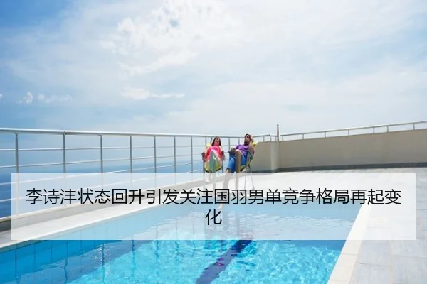 李诗沣状态回升引发关注国羽男单竞争格局再起变化