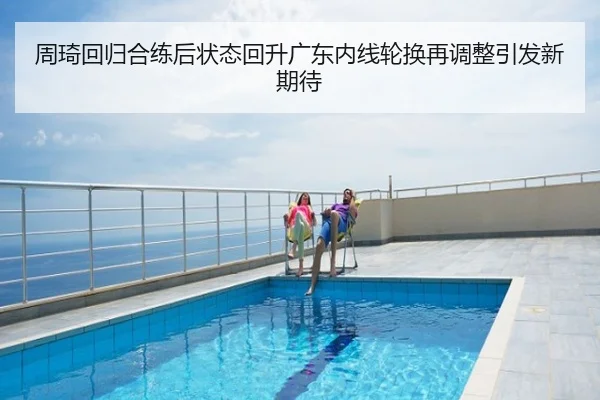 周琦回归合练后状态回升广东内线轮换再调整引发新期待