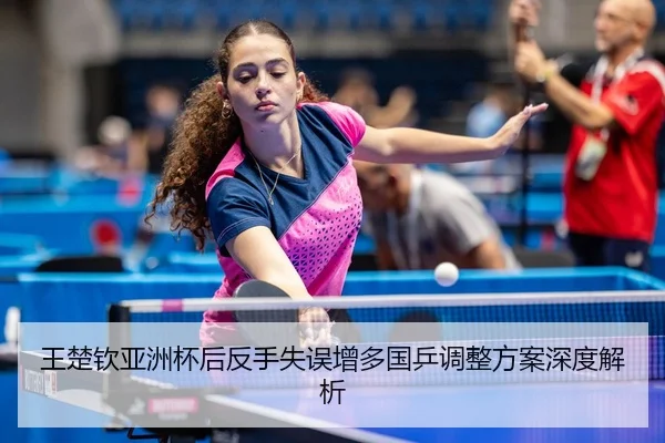 王楚钦亚洲杯后反手失误增多国乒调整方案深度解析